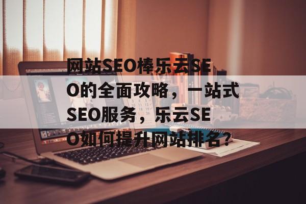 网站SEO棒乐云SEO的全面攻略，一站式SEO服务，乐云SEO如何提升网站排名？