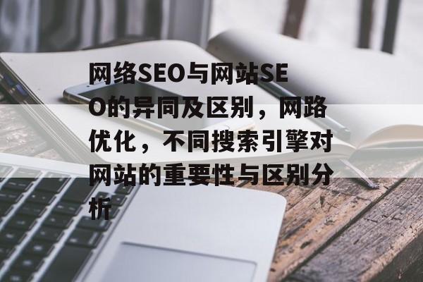 网络SEO与网站SEO的异同及区别,网路优化,不同搜索引擎对网站的重要性与区别分析 网络SEO与网站SEO的异同及区别,网路优化,不同搜索引擎对网站的重要性与区别分析