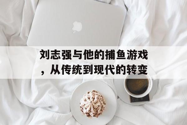 刘志强与他的捕鱼游戏，从传统到现代的转变