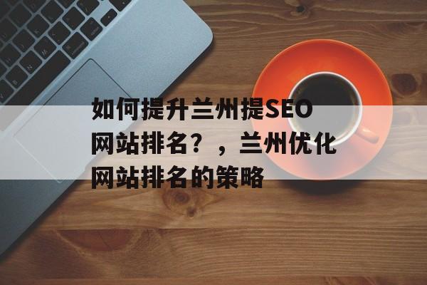 如何提升兰州提SEO网站排名?,兰州优化网站排名的策略 如何提升兰州提SEO网站排名?,兰州优化网站排名的策略