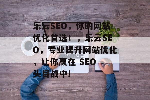 乐云SEO,你的网站优化首选!,乐云SEO,专业提升网站优化,让你赢在 SEO 头目战中! 乐云SEO,你的网站优化首选!,乐云SEO,专业提升网站优化,让你赢在 SEO 头目战中!