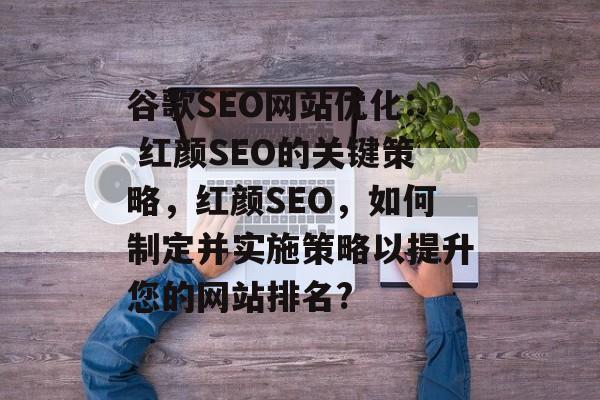 谷歌SEO网站优化: 红颜SEO的关键策略,红颜SEO,如何制定并实施策略以提升您的网站排名? 谷歌SEO网站优化: 红颜SEO的关键策略,红颜SEO,如何制定并实施策略以提升您的网站排名?