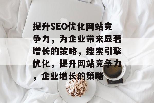 提升SEO优化网站竞争力，为企业带来显著增长的策略，搜索引擎优化，提升网站竞争力，企业增长的策略