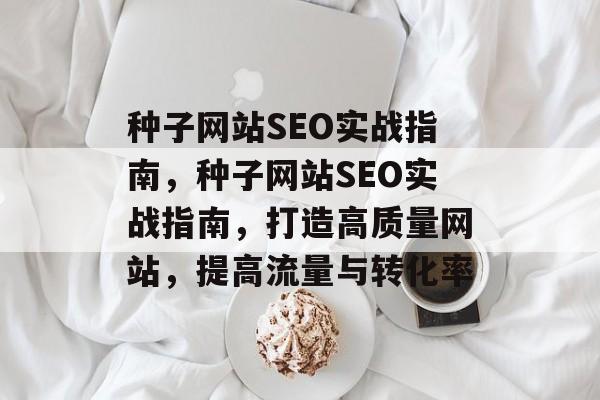 种子网站SEO实战指南,种子网站SEO实战指南,打造高质量网站,提高流量与转化率 种子网站SEO实战指南,种子网站SEO实战指南,打造高质量网站,提高流量与转化率