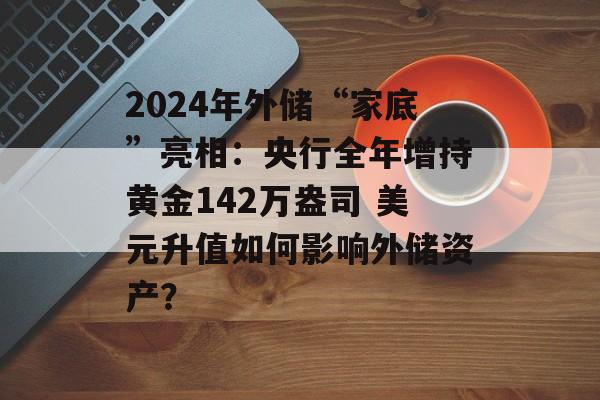 2024年外储“家底”亮相:央行全年增持黄金142万盎司 美元升值如何影响外储资产? 2024年外储“家底”亮相:央行全年增持黄金142万盎司 美元升值如何影响外储资产?