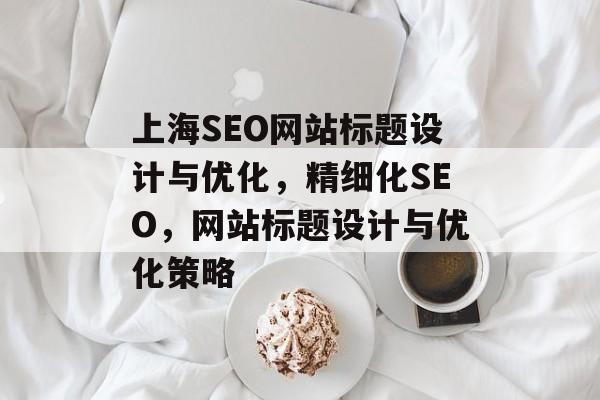 上海SEO网站标题设计与优化,精细化SEO,网站标题设计与优化策略 上海SEO网站标题设计与优化,精细化SEO,网站标题设计与优化策略