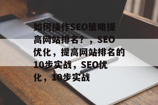 如何操作SEO策略提高网站排名?,SEO优化,提高网站排名的10步实战,SEO优化,10步实战 如何操作SEO策略提高网站排名?,SEO优化,提高网站排名的10步实战,SEO优化,10步实战