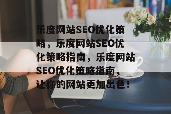 乐度网站SEO优化策略，乐度网站SEO优化策略指南，乐度网站SEO优化策略指南，让你的网站更加出色！