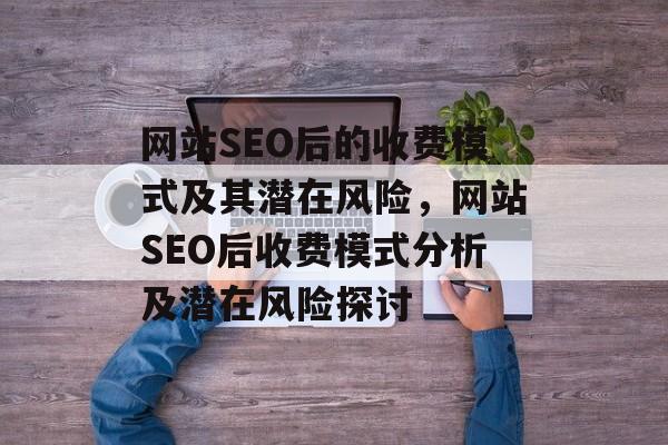 网站SEO后的收费模式及其潜在风险,网站SEO后收费模式分析及潜在风险探讨 网站SEO后的收费模式及其潜在风险,网站SEO后收费模式分析及潜在风险探讨