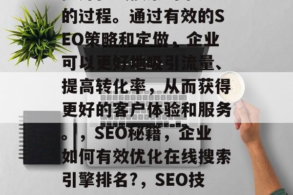 SEO网站优化是企业提升在线搜索引擎排名的过程。通过有效的SEO策略和定做,企业可以更好地吸引流量、提高转化率,从而获得更好的客户体验和服务。,SEO秘籍,企业如何有效优化在线搜索引擎排名?,SEO技巧,优化企业在线搜索引擎排名的关键 SEO网站优化是企业提升在线搜索引擎排名的过程。通过有效的SEO策略和定做,企业可以更好地吸引流量、提高转化率,从而获得更好的客户体验和服务。,SEO秘籍,企业如何有效优化在线搜索引擎排名?,SEO技巧,优化企业在线搜索引擎排名的关键