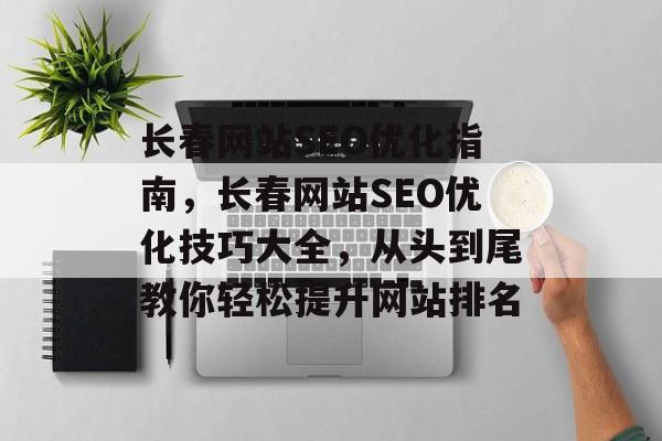 长春网站SEO优化指南,长春网站SEO优化技巧大全,从头到尾教你轻松提升网站排名 长春网站SEO优化指南,长春网站SEO优化技巧大全,从头到尾教你轻松提升网站排名