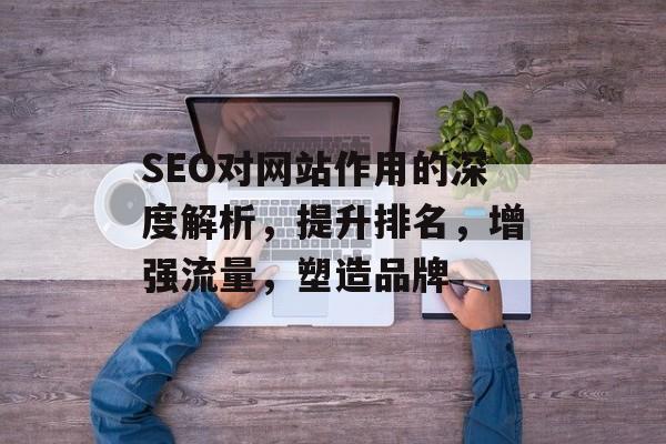 SEO对网站作用的深度解析，提升排名，增强流量，塑造品牌