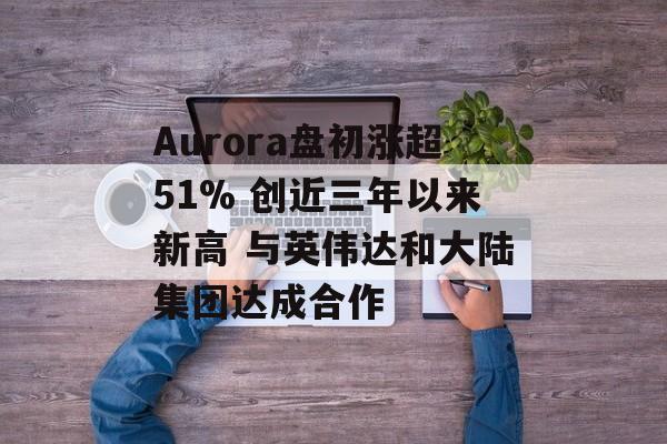 Aurora盘初涨超51% 创近三年以来新高 与英伟达和大陆集团达成合作 Aurora盘初涨超51% 创近三年以来新高 与英伟达和大陆集团达成合作
