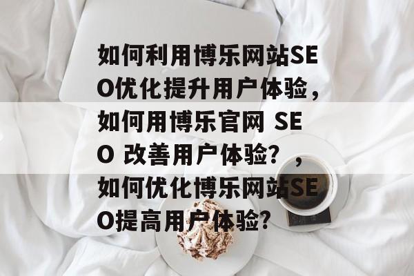 如何利用博乐网站SEO优化提升用户体验，如何用博乐官网 SEO 改善用户体验？，如何优化博乐网站SEO提高用户体验?