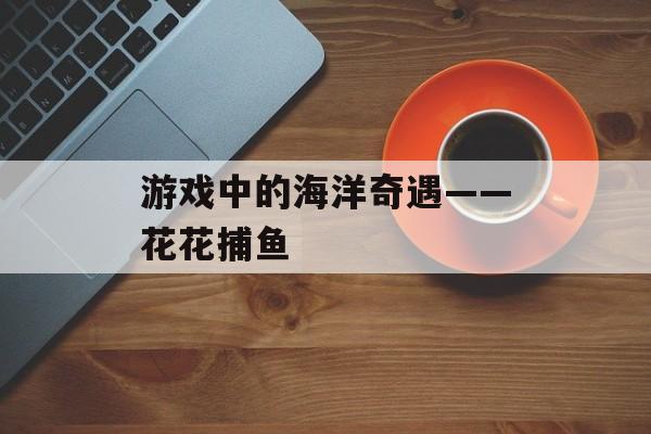游戏中的海洋奇遇——花花捕鱼 游戏中的海洋奇遇——花花捕鱼
