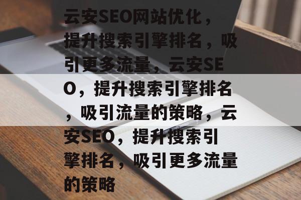 云安SEO网站优化,提升搜索引擎排名,吸引更多流量,云安SEO,提升搜索引擎排名,吸引流量的策略,云安SEO,提升搜索引擎排名,吸引更多流量的策略 云安SEO网站优化,提升搜索引擎排名,吸引更多流量,云安SEO,提升搜索引擎排名,吸引流量的策略,云安SEO,提升搜索引擎排名,吸引更多流量的策略