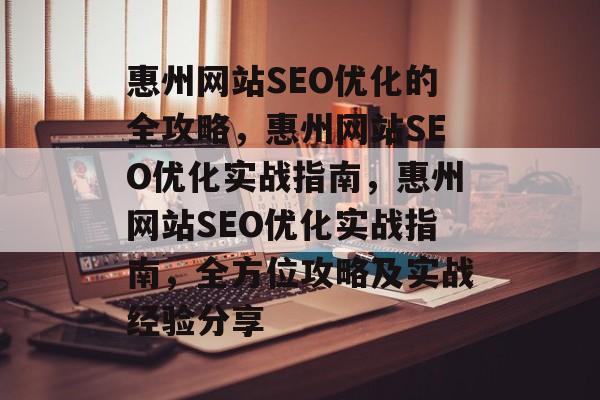 惠州网站SEO优化的全攻略,惠州网站SEO优化实战指南,惠州网站SEO优化实战指南,全方位攻略及实战经验分享 惠州网站SEO优化的全攻略,惠州网站SEO优化实战指南,惠州网站SEO优化实战指南,全方位攻略及实战经验分享