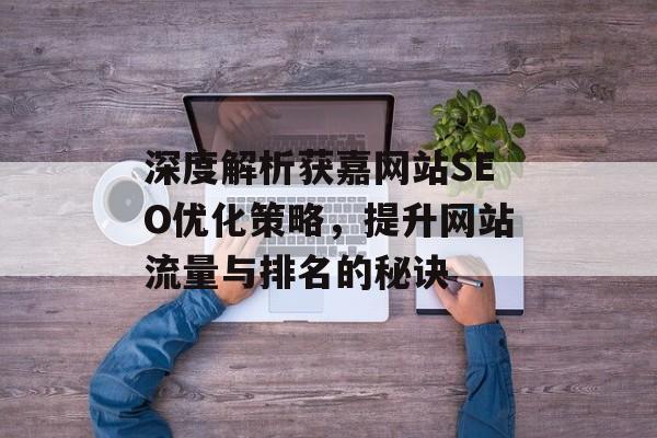 深度解析获嘉网站SEO优化策略,提升网站流量与排名的秘诀 深度解析获嘉网站SEO优化策略,提升网站流量与排名的秘诀