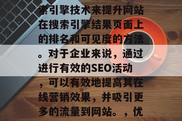 SEO搜索引擎优化(SEO)是一种基于搜索引擎技术来提升网站在搜索引擎结果页面上的排名和可见度的方法。对于企业来说,通过进行有效的SEO活动,可以有效地提高其在线营销效果,并吸引更多的流量到网站。,优化SEO,提升网站在线营销效果的关键策略 SEO搜索引擎优化(SEO)是一种基于搜索引擎技术来提升网站在搜索引擎结果页面上的排名和可见度的方法。对于企业来说,通过进行有效的SEO活动,可以有效地提高其在线营销效果,并吸引更多的流量到网站。,优化SEO,提升网站在线营销效果的关键策略