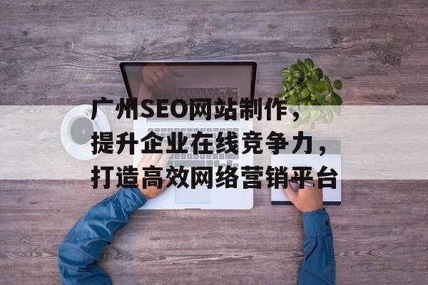 广州SEO网站制作，提升企业在线竞争力，打造高效网络营销平台