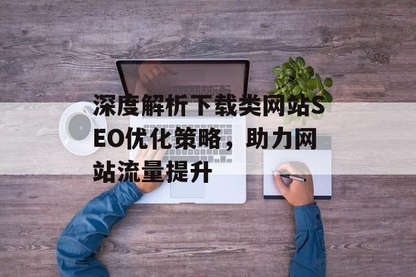 深度解析下载类网站SEO优化策略,助力网站流量提升 深度解析下载类网站SEO优化策略,助力网站流量提升