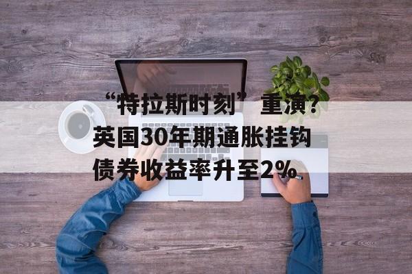 “特拉斯时刻”重演?英国30年期通胀挂钩债券收益率升至2% “特拉斯时刻”重演?英国30年期通胀挂钩债券收益率升至2%