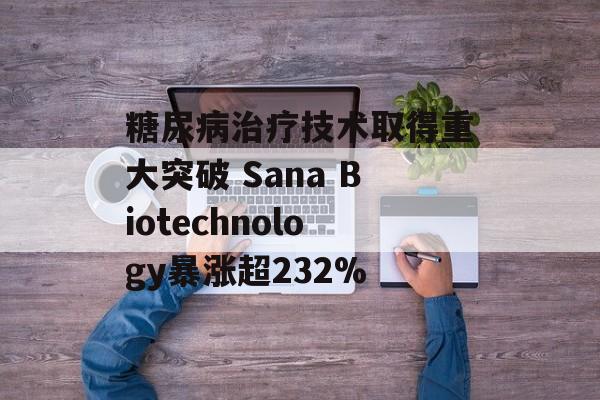 糖尿病治疗技术取得重大突破 Sana Biotechnology暴涨超232%