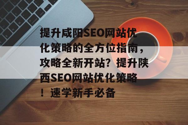 提升咸阳SEO网站优化策略的全方位指南，攻略全新开站？提升陕西SEO网站优化策略！速学新手必备