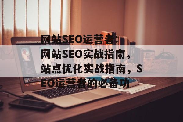 网站SEO运营者: 网站SEO实战指南，站点优化实战指南，SEO运营者的必备功