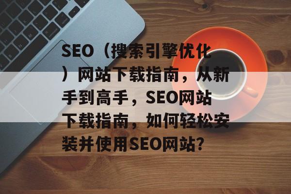 SEO(搜索引擎优化)网站下载指南,从新手到高手,SEO网站下载指南,如何轻松安装并使用SEO网站? SEO(搜索引擎优化)网站下载指南,从新手到高手,SEO网站下载指南,如何轻松安装并使用SEO网站?