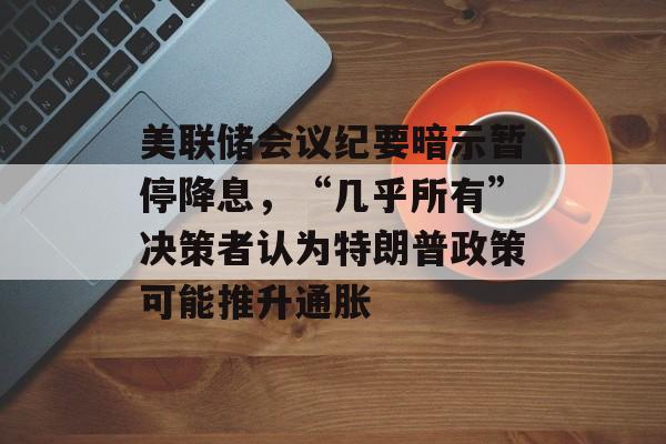 美联储会议纪要暗示暂停降息,“几乎所有”决策者认为特朗普政策可能推升通胀 美联储会议纪要暗示暂停降息,“几乎所有”决策者认为特朗普政策可能推升通胀
