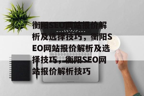 衡阳SEO网站报价解析及选择技巧,衡阳SEO网站报价解析及选择技巧,衡阳SEO网站报价解析技巧 衡阳SEO网站报价解析及选择技巧,衡阳SEO网站报价解析及选择技巧,衡阳SEO网站报价解析技巧