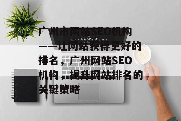 广州市网站SEO机构——让网站获得更好的排名,广州网站SEO机构,提升网站排名的关键策略 广州市网站SEO机构——让网站获得更好的排名,广州网站SEO机构,提升网站排名的关键策略