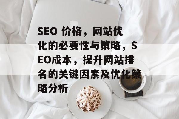 SEO 价格,网站优化的必要性与策略,SEO成本,提升网站排名的关键因素及优化策略分析 SEO 价格,网站优化的必要性与策略,SEO成本,提升网站排名的关键因素及优化策略分析