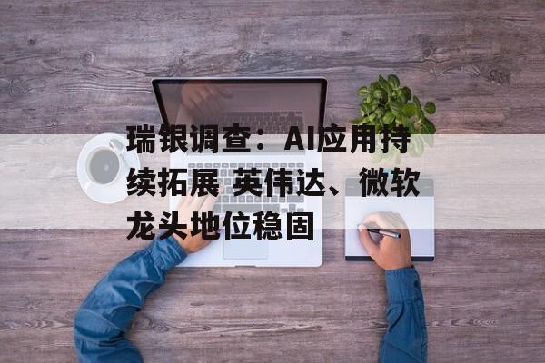 瑞银调查:AI应用持续拓展 英伟达、微软龙头地位稳固 瑞银调查:AI应用持续拓展 英伟达、微软龙头地位稳固