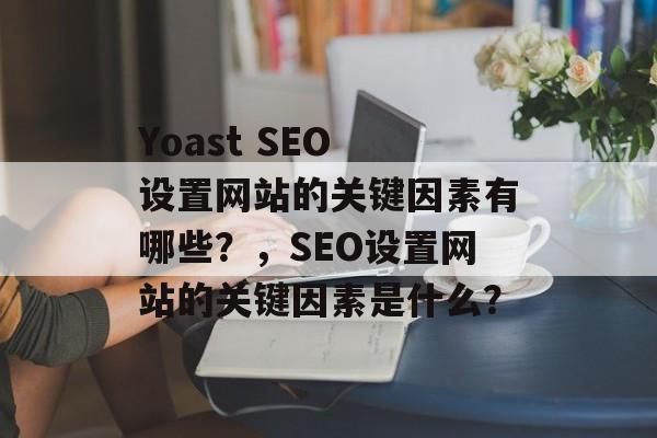 Yoast SEO 设置网站的关键因素有哪些?,SEO设置网站的关键因素是什么? Yoast SEO 设置网站的关键因素有哪些?,SEO设置网站的关键因素是什么?