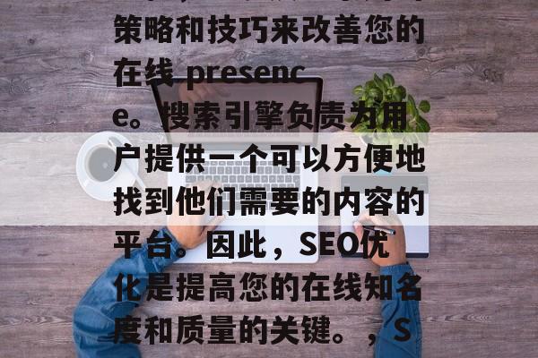 SEO是一个技术性的过程,它涉及一系列的策略和技巧来改善您的在线 presence。搜索引擎负责为用户提供一个可以方便地找到他们需要的内容的平台。因此,SEO优化是提高您的在线知名度和质量的关键。,SEO优化,让您的网站更上一层楼! SEO是一个技术性的过程,它涉及一系列的策略和技巧来改善您的在线 presence。搜索引擎负责为用户提供一个可以方便地找到他们需要的内容的平台。因此,SEO优化是提高您的在线知名度和质量的关键。,SEO优化,让您的网站更上一层楼!