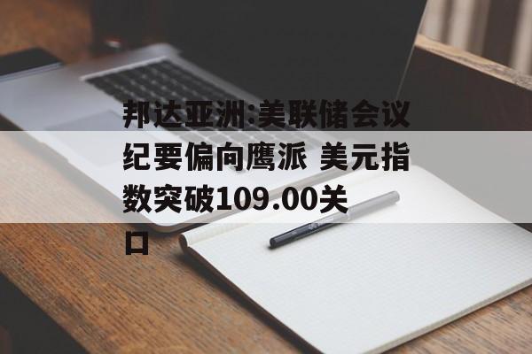 邦达亚洲:美联储会议纪要偏向鹰派 美元指数突破109.00关口 邦达亚洲:美联储会议纪要偏向鹰派 美元指数突破109.00关口