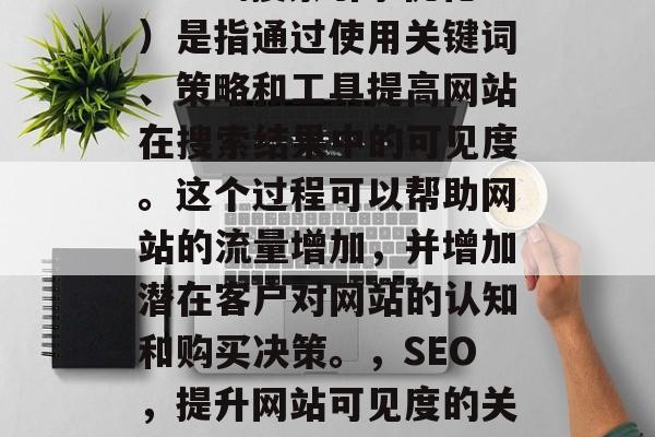 SEO（搜索引擎优化）是指通过使用关键词、策略和工具提高网站在搜索结果中的可见度。这个过程可以帮助网站的流量增加，并增加潜在客户对网站的认知和购买决策。，SEO，提升网站可见度的关键步骤
