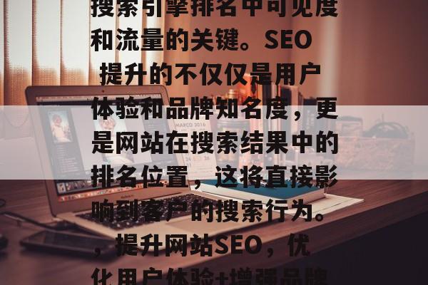 SEO 是提高网站在搜索引擎排名中可见度和流量的关键。SEO 提升的不仅仅是用户体验和品牌知名度，更是网站在搜索结果中的排名位置，这将直接影响到客户的搜索行为。，提升网站SEO，优化用户体验+增强品牌曝光度，转化率翻倍!