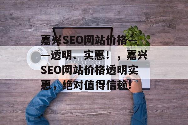 嘉兴SEO网站价格——透明、实惠！，嘉兴SEO网站价格透明实惠，绝对值得信赖!