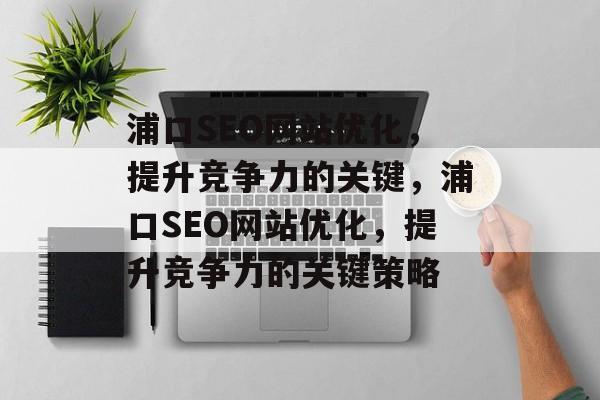 浦口SEO网站优化，提升竞争力的关键，浦口SEO网站优化，提升竞争力的关键策略