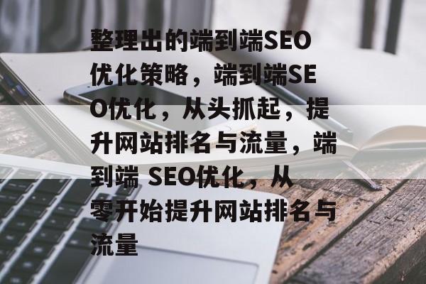 整理出的端到端SEO优化策略,端到端SEO优化,从头抓起,提升网站排名与流量,端到端 SEO优化,从零开始提升网站排名与流量 整理出的端到端SEO优化策略,端到端SEO优化,从头抓起,提升网站排名与流量,端到端 SEO优化,从零开始提升网站排名与流量