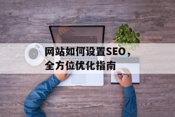 网站如何设置SEO,全方位优化指南 网站如何设置SEO,全方位优化指南
