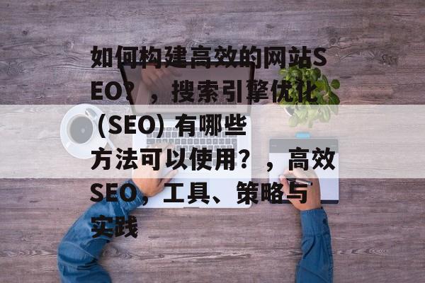 如何构建高效的网站SEO?,搜索引擎优化 (SEO) 有哪些方法可以使用?,高效SEO,工具、策略与实践 如何构建高效的网站SEO?,搜索引擎优化 (SEO) 有哪些方法可以使用?,高效SEO,工具、策略与实践