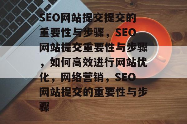 SEO网站提交提交的重要性与步骤,SEO网站提交重要性与步骤,如何高效进行网站优化,网络营销,SEO网站提交的重要性与步骤 SEO网站提交提交的重要性与步骤,SEO网站提交重要性与步骤,如何高效进行网站优化,网络营销,SEO网站提交的重要性与步骤