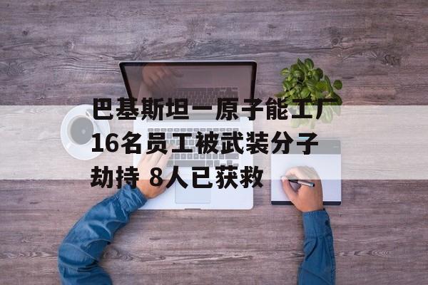 巴基斯坦一原子能工厂16名员工被武装分子劫持 8人已获救 巴基斯坦一原子能工厂16名员工被武装分子劫持 8人已获救