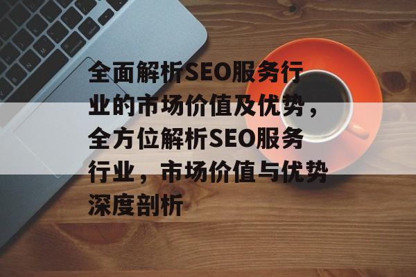 全面解析SEO服务行业的市场价值及优势,全方位解析SEO服务行业,市场价值与优势深度剖析 全面解析SEO服务行业的市场价值及优势,全方位解析SEO服务行业,市场价值与优势深度剖析