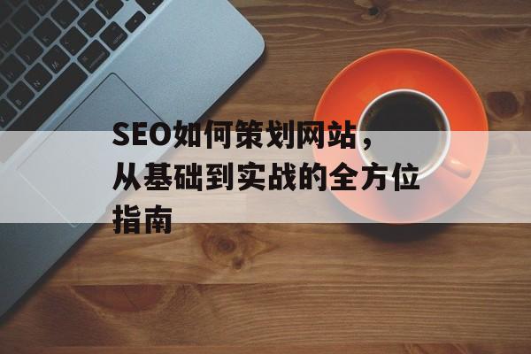 SEO如何策划网站,从基础到实战的全方位指南 SEO如何策划网站,从基础到实战的全方位指南