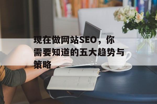 现在做网站SEO,你需要知道的五大趋势与策略 现在做网站SEO,你需要知道的五大趋势与策略